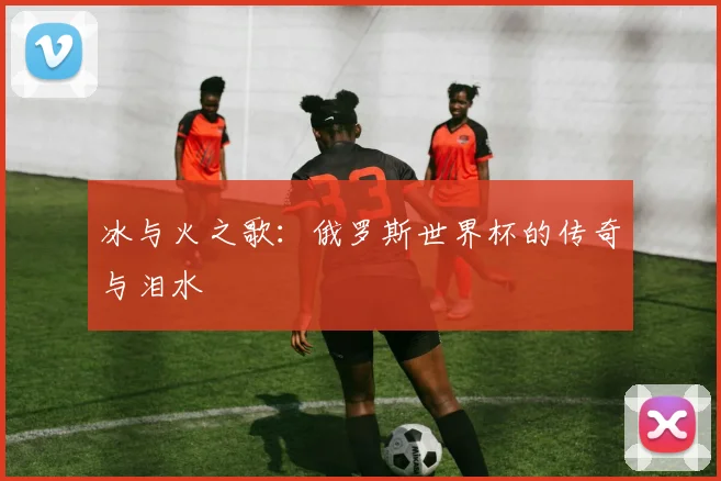 冰与火之歌：俄罗斯世界杯的传奇与泪水