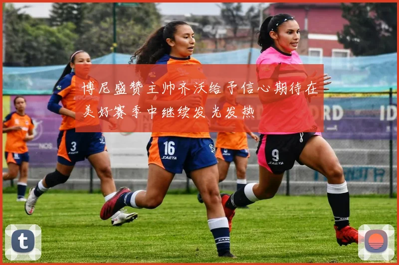 博尼盛赞主帅齐沃给予信心期待在美好赛季中继续发光发热